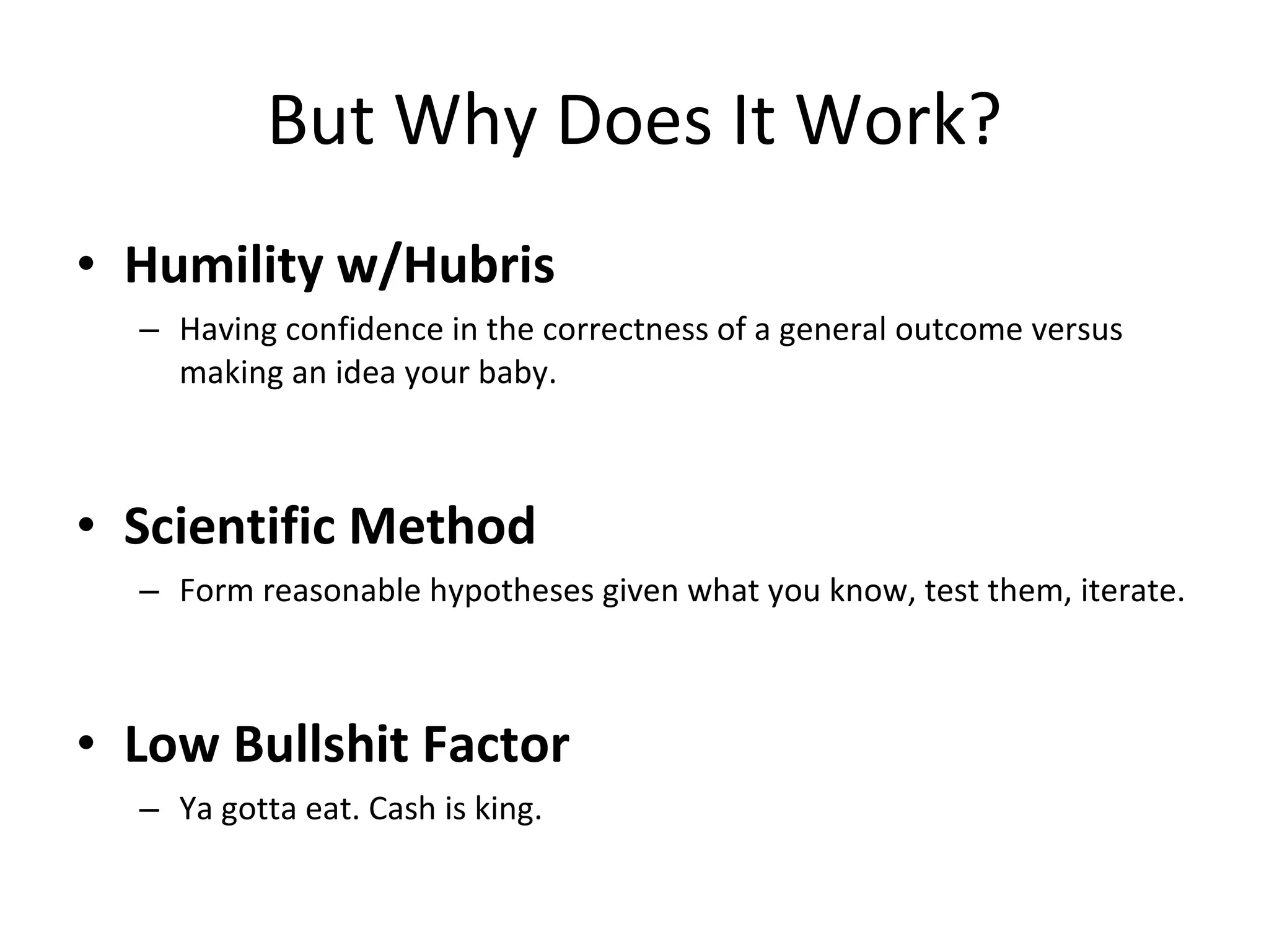 But Why Does It Work? Humility w/Hubris Having confidence in the correctness of a general outcome versus making an idea your baby. Scientific Method Form reasonable hypotheses given what you know, test them, iterate. Low Bullshit Factor Ya gotta eat. Cash is king. 