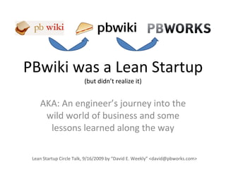 PBwiki was a Lean Startup (but didn’t realize it) AKA: An engineer’s journey into the wild world of business and some lessons learned along the way Lean Startup Circle Talk, 9/16/2009 by “David E. Weekly” <david@pbworks.com> 