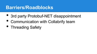 Barriers/Roadblocks

•
•
•

3rd party Protobuf-NET disappointment
Communication with Collabrify team
Threading Safety

 