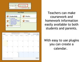 Teachers can make coursework and homework information easily available to both students and parents. With easy to use plugins you can create a calendar.   