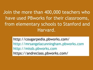 Join the more than 400,000 teachers who  have used PBworks for their classrooms, from elementary schools to Stanford and Harvard.   http://cougarpedia.pbworks.com/ http://mrsangelacunningham.pbworks.com http://missb.pbworks.com https://andreclass.pbworks.com/ 