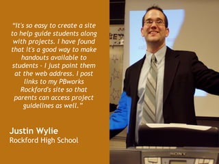 “ It's so easy to create a site to help guide students along with projects. I have found that it's a good way to make handouts available to students - I just point them at the web address. I post links to my PBworks Rockford's site so that parents can access project guidelines as well.”   Justin Wylie  Rockford High School   