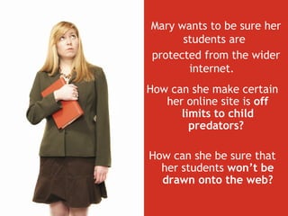 How can she make certain her online site is  off limits to child predators?  How can she be sure that her students  won’t be drawn onto the web? Mary wants to be sure her students are  protected from the wider internet.   