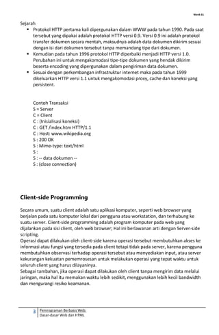Week 01
3 Pemrograman Berbasis Web:
Dasar-dasar Web dan HTML
Sejarah
 Protokol HTTP pertama kali dipergunakan dalam WWW pada tahun 1990. Pada saat
tersebut yang dipakai adalah protokol HTTP versi 0.9. Versi 0.9 ini adalah protokol
transfer dokumen secara mentah, maksudnya adalah data dokumen dikirim sesuai
dengan isi dari dokumen tersebut tanpa memandang tipe dari dokumen.
 Kemudian pada tahun 1996 protokol HTTP diperbaiki menjadi HTTP versi 1.0.
Perubahan ini untuk mengakomodasi tipe-tipe dokumen yang hendak dikirim
beserta encoding yang dipergunakan dalam pengiriman data dokumen.
 Sesuai dengan perkembangan infrastruktur internet maka pada tahun 1999
dikeluarkan HTTP versi 1.1 untuk mengakomodasi proxy, cache dan koneksi yang
persistent.
Contoh Transaksi
S = Server
C = Client
C : (Inisialisasi koneksi)
C : GET /index.htm HTTP/1.1
C : Host: www.wikipedia.org
S : 200 OK
S : Mime-type: text/html
S :
S : -- data dokumen --
S : (close connection)
Client-side Programming
Secara umum, suatu client adalah satu aplikasi komputer, seperti web browser yang
berjalan pada satu komputer lokal dari pengguna atau workstation, dan terhubung ke
suatu server. Client-side programming adalah program komputer pada web yang
dijalankan pada sisi client, oleh web browser; Hal ini berlawanan arti dengan Server-side
scripting.
Operasi dapat dilakukan oleh client-side karena operasi tersebut membutuhkan akses ke
informasi atau fungsi yang tersedia pada client tetapi tidak pada server, karena pengguna
membutuhkan observasi terhadap operasi tersebut atau menyediakan input, atau server
kekurangan kekuatan pememrosesan untuk melakukan operasi yang tepat waktu untuk
seluruh client yang harus dilayaninya.
Sebagai tambahan, jika operasi dapat dilakukan oleh client tanpa mengirim data melalui
jaringan, maka hal itu memakan waktu lebih sedikit, menggunakan lebih kecil bandwidth
dan mengurangi resiko keamanan.
 