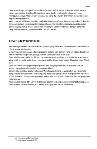 Week 01
4 Pemrograman Berbasis Web:
Dasar-dasar Web dan HTML
Client-side Script seringkali dimasukkan (embedded) di dalam dokumen HTML, tetapi
dapat juga berada di dalam file terpisah, yang direferensikan oleh dokumen yang
menggunakannya. Atas sebuah request, file yang diperlukan dikirimkan oleh web server
kepada komputer user.
Web browser milik user melakukan eksekusi terhadap Script, lalu menampilkan dokumen,
termasuk output yang dapat terlihat dari Script. Client-side Script juga dapat berisikan
perintah yang harus diikuti oleh web browser jika user berinteraksi dengan dokumen
dengan cara tertentu, contohnya klik sebuah tombol.
Server-side Programming
Terminologi Server-side memiliki arti operasi yang dilakukan oleh server didalam sebuah
client-server relationship.
Umumnya, sebuah server adalah program, seperti web server, yang berada pada sebuah
remote server, yang dapat dijangkau oleh komputer lokal milik user.
Operasi dilakukan pada sisi Server, karena memerlukan akses atas informasi atau fungsi
yang tidak tersedia pada client, atau pada aplikasi yang tidak dapat dilakukan pada Client-
side.
Operasi Server-side juga meliputi proses dan penyimpanan data dari client ke suatu
server, yang dapat dilihat oleh sekelompok Client.
Server-side Scripting adalah teknologi Web Server dimana request oleh user dipenuhi
dengan cara menjalankan script langsung pada web server untuk menghasilkan halaman
HTML dinamis. Umunya menyediakan website interaktif pada database dan penyimpanan
data lainnya.
Keuntungan utama dari Server-side Script adalah kemampuan untuk mengatur response
berdasarkan keperluan user, hak akses, atau query ke dalam data store.
 