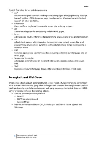 Week 01
5 Pemrograman Berbasis Web:
Dasar-dasar Web dan HTML
Contoh Teknologi Server-side Programming
 ASP
Microsoft designed solution allowing various languages (though generally VBscript
is used) inside a HTML-like outer page, mainly used on Windows but with limited
support on other platforms.
 ColdFusion
Cross platform tag based commercial server side scripting system.
 JSP
A Java-based system for embedding code in HTML pages.
 Lasso
A Datasource neutral interpreted programming language and cross platform server.
 SSI
A fairly basic system which is part of the common apache web server. Not a full
programming environment by far but still handy for simple things like including a
common menu.
 PHP
Common opensource solution based on including code in its own language into an
HTML page.
 Server-side JavaScript
A language generally used on the client side but also occasionally on the server
side.
 SMX
Lisplike opensource language designed to be embedded into an HTML page.
Perangkat Lunak Web Server
Web Server adalah sebuah perangkat lunak server yang berfungsi menerima permintaan
HTTP atau HTTPS dari Client yang dikenal dengan web browser dan mengirimkan kembali
hasilnya dalam bentuk halaman-halaman web yang umumnya berbentuk dokumen HTML.
Server web yang terkenal diantaranya adalah:
 Apache, web server antar platform
XAMPP
PHPTriad; discontinued
Apache2Triad
 Internet Information Service (IIS), hanya dapat berjalan di sistem operasi MS
Windows
 
