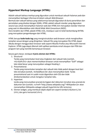 Week 01
6 Pemrograman Berbasis Web:
Dasar-dasar Web dan HTML
Hypertext Markup Language (HTML)
Adalah sebuah bahasa markup yang digunakan untuk membuat sebuah halaman web dan
menampilkan berbagai informasi di dalam sebuah Web Browser.
Bermula dari sebuah bahasa yang sebelumnya banyak digunakan di dunia penerbitan dan
percetakan yang disebut dengan SGML, HTML adalah sebuah standar yang digunakan
secara luas untuk menampilkan halaman web dan HTML kini merupakan standar Internet
yang saat ini dikendalikan oleh World Wide Web Consortium (W3C).
Versi terakhir dari HTML adalah HTML 4.01, meskipun saat ini telah berkembang XHTML
yang merupakan pengembangan dari HTML.
HTML berupa kode-kode tag yang menginstruksikan web browser untuk menghasilkan
tampilan sesuai dengan yang diinginkan. Sebuah file yang merupakan file HTML dapat
dibuka dengan menggunakan browser web seperti Mozilla Firefox atau Microsoft Internet
Explorer. HTML juga dapat dikenali oleh aplikasi pembuka email ataupun dari PDA dan
program lain yang memiliki kemampuan browser.
Secara garis besar, terdapat 4 jenis elemen dari HTML:
1. Structural
Tanda yang menentukan level atau tingkatan dari sebuah teks (contoh,
<h1>Golf</h1> akan memerintahkan browser untuk menampilkan "Golf" sebagai
teks tebal besar yang menunjukkan sebagai Heading 1
2. Presentational.
Tanda yang menentukan tampilan dari sebuah teks tidak peduli dengan level dari
teks tersebut (contoh, <b>boldface</b> akan menampilkan bold. Tanda
presentational saat ini sudah mulai digantikan oleh CSS dan tidak
direkomendasikan untuk mengatur tampilan teks.
3. Hypertext
tanda yang menunjukkan pranala ke bagian dari dokumen tersebut atau pranala ke
dokumen lain (contoh, <a href="http://www.wikipedia.org/">Wikipedia</a> akan
menampilkan Wikipedia sebagai sebuah hyperlink ke URL tertentu),
4. Elemen widget, yang membuat objek-objek lain seperti tombol (<button>), list
(<li>), dan garis horizontal (<hr>).
 