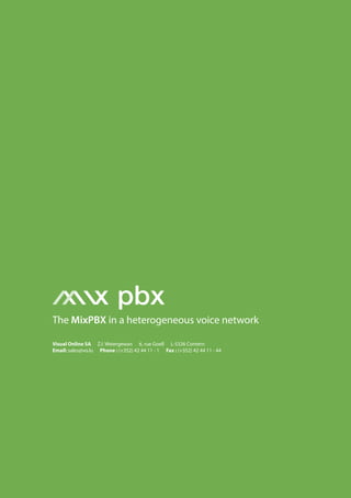 MixPBX 01




                  x pbx
The MixPBX in a heterogeneous voice network

Visual Online SA Z.I. Weiergewan 6, rue Goell L-5326 Contern
Email: sales@vo.lu Phone : (+352) 42 44 11 - 1 Fax : (+352) 42 44 11 - 44
 