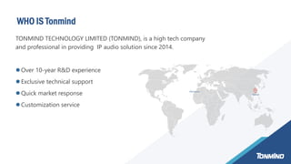 WHO IS Tonmind
Marruecos
Xiamen
TONMIND TECHNOLOGY LIMITED (TONMIND), is a high tech company
and professional in providing IP audio solution since 2014.
 Over 10-year R&D experience
 Exclusive technical support
 Quick market response
 Customization service
 