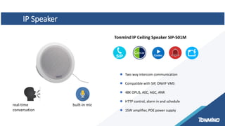 IP Speaker
built-in mic
Tonmind IP Ceiling Speaker SIP-S01M
 Two way intercom communication
 Compatible with SIP, ONVIF VMS
 48K OPUS, AEC, AGC, ANR
 HTTP control, alarm in and schedule
 15W amplifier, POE power supply
real-time
conversation
 