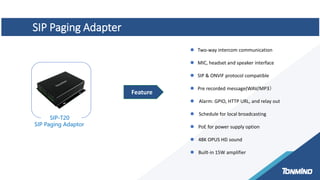 SIP Paging Adapter
SIP-T20
SIP Paging Adaptor
 Two-way intercom communication
 MIC, headset and speaker interface
 SIP & ONVIF protocol compatible
 Pre recorded message(WAV/MP3）
 Alarm: GPIO, HTTP URL, and relay out
 Schedule for local broadcasting
 PoE for power supply option
 48K OPUS HD sound
 Built-in 15W amplifier
Feature
 