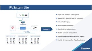 Feature
 Single user interface audio system.
 Support RTP Multicast and SIP extensions
 Built-in bell ringing.
 Multi zones management.
 Multi kinds of audio streams.
 Flexible schedule configuration
 Compatible with all windows music players.
 Provide all-in-one unified IP audio solutions.
PA System Lite
 