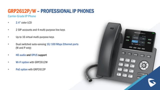 GRP2612P/W – PROFESSIONAL IP PHONES
Carrier-Grade IP Phone
• 2.4” color LCD
• 2 SIP accounts and 4 multi-purpose line keys
• Up to 16 virtual multi-purpose keys
• Dual switched auto-sensing 10/100 Mbps Ethernet ports
(W and P only)
• HD audio and OPUS support
• Wi-Fi option with GRP2612W
• PoE option with GRP2612P
 