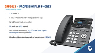 GRP2613 - PROFESSIONAL IP PHONES
Carrier-Grade IP Phone
• 2.8” color LCD
• 6 line 3 SIP accounts and 4 multi-purpose line keys
• Up to 24 virtual multi-purpose keys
• HD audio and OPUS support
• Dual switched auto-sensing 10/100/1000 Mbps Gigabit
Ethernet ports with integrated PoE
• Cloud provisioning and centralized management, (GDMS)
 