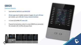 GBX20
Extension Module
• Used with the GRP2615 and GXV3350
• 20 per page (each module contains 2 pages, for up to 40 lines
per module, up to 160 with 4 daisy-chained modules)
• 4.3 inch (272x480) TFT color LCD
• Powered by host phone; when 2 or more GBX20 are connected,
the included 12V/1A PSU will power them
 