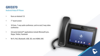 GXV3370
Android Video IP Phone
• Runs on Android 7.0
• 7” touch screen
• 16 lines, 7-way audio conference ,and no cost 3-way video
conference
• 3rd party Android™ applications include Microsoft Lync,
Skype, Twitter, Facebook
• Wi-Fi, PoE, Bluetooth, USB, SD, mini HDMI, EHS
 