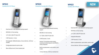 WP810
Cordless Wi-Fi IP Phone
• Dual-band Wi-Fi with advanced roaming support
• IEEE 802.11r Fast roaming
• 1.8” (128 x 160) TFT Color LCD
• 2 SIP Accounts , 2 Lines
• Rechargeable 1500mAh battery, 6-hour talk time, 120-hour
standby
• Configurable button for push-to-talk
• Micro USB port and 3.5mm headset jack
WP820
Enterprise Portable Wi-Fi Phone
• Dual-band Wi-Fi with advanced roaming
support
• IEEE 802.11r Fast roaming
• 2.4” (240 x 320) TFT Color LCD
• 2 SIP Accounts, 2 Lines
• Android 7.0 operating system allows
customized android apps for the WP820’s
screen/keyboard
• Built-in accelerometer, panic button, push-
to-talk
• 7.5 hour talk time, 150 hour standby time
WP822
Cordless Wi-Fi Phone
• Dual-band Wi-Fi with advanced roaming support
• IEEE 802.11r Fast roaming
• 2.4” (240 x 320) TFT Color LCD
• Integrated Bluetooth
• 2 SIP Accounts, 2 Lines
• Built-in accelerometer, panic button, push-to-talk
• 8-hour talk time, 200-hour standby time
NEW
 