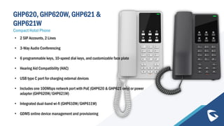 GHP620, GHP620W, GHP621 &
GHP621W
Compact Hotel Phone
• 2 SIP Accounts, 2 Lines
• 3-Way Audio Conferencing
• 6 programmable keys, 10-speed dial keys, and customizable face plate
• Hearing Aid Compatibility (HAC)
• USB type C port for charging external devices
• Includes one 100Mbps network port with PoE (GHP620 & GHP621 only) or power
adapter (GHP620W/GHP621W)
• Integrated dual-band wi-fi (GHP610W/GHP611W)
• GDMS online device management and provisioning
 