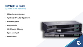 GXW4200 v2 Series
16/24/32/48 Port FXS Gateway
• 16KHz voice sampling per port
• High density 16/24/32/48 port models
• Multiple SIP profiles
• Auto provisioning
• 132x32 graphic LCD display
• Gigabit network port
• Rack mountable
 