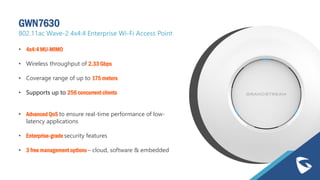 GWN7630
802.11ac Wave-2 4x4:4 Enterprise Wi-Fi Access Point
• 4x4:4 MU-MIMO
• Wireless throughput of 2.33 Gbps
• Coverage range of up to 175 meters
• Supports up to 256 concurrent clients
• Advanced QoS to ensure real-time performance of low-
latency applications
• Enterprise-grade security features
• 3 free management options – cloud, software & embedded
 