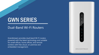 GWN SERIES
Grandstream provides dual-band Wi-Fi routers
powered with the latest technology and suitable
for small offices, home offices, and remote
workers with free cloud, on-premise and
embedded management.
Dual-Band Wi-Fi Routers
 