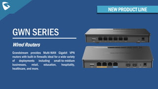 GWN SERIES
Wired Routers
Grandstream provides Multi-WAN Gigabit VPN
routers with built-in firewalls ideal for a wide variety
of deployments including small-to-médium
businesses, retail, education, hospitality,
healthcare, and more.
NEW PRODUCT LINE
 