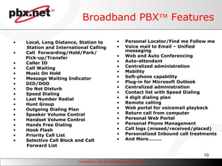 Broadband PBX   Features Personal Locator/Find me Follow me Voice mail to Email – Unified messaging Web and Auto Conferencing Auto-attendant Centralized administration Mobility Soft-phone capability Plug-in for Microsoft Outlook  Centralized administration Contact list with Speed Dialing 4 digit dialing plan Remote calling Web portal for voicemail playback Return call from computer Personal Web Portal Personal Phone Management Call logs (missed/received/placed)  Personalized Inbound call treatments And More………  Local, Long Distance, Station to  Station and International Calling Call  Forwarding/Hold/Park/   Pick-up/Transfer Caller ID Call Waiting Music On Hold Message Waiting Indicator DID/DOD Do Not Disturb Speed Dialing Last Number Redial Hunt Group Outgoing Dialing Plan Speaker Volume Control Handset Volume Control Hands Free Dialing Hook Flash Priority Call List Selective Call Block and Call  Forward List 