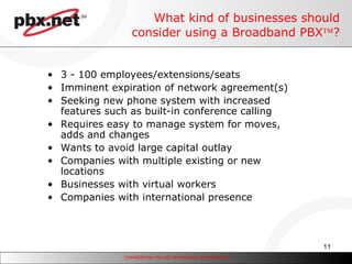 What kind of businesses should consider using a Broadband PBX  ? 3 - 100 employees/extensions/seats Imminent expiration of network agreement(s) Seeking new phone system with increased features such as built-in conference calling Requires easy to manage system for moves, adds and changes Wants to avoid large capital outlay Companies with multiple existing or new locations Businesses with virtual workers Companies with international presence 