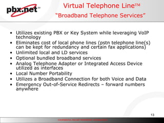 Virtual Telephone Line  “Broadband Telephone Services”   Utilizes existing PBX or Key System while leveraging VoIP technology  Eliminates cost of local phone lines (pstn telephone line(s) can be kept for redundancy and certain fax applications) Unlimited local and LD services Optional bundled broadband services Analog Telephone Adapter or Integrated Access Device utilized as interfaces Local Number Portability Utilizes a Broadband Connection for both Voice and Data Emergency Out-of-Service Redirects – forward numbers anywhere 