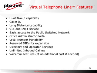 Virtual Telephone Line   Features Hunt Group capability Caller ID Long Distance capability  911 and E911 service  Basic access to the Public Switched Network Office Administrator Portal Local Number Portability Reserved DIDs for expansion  Directory and Operator Services Unlimited Inbound Calling Voicemail features (at an additional cost if needed) 