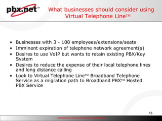 What businesses should consider using Virtual Telephone Line  Businesses with 3 - 100 employees/extensions/seats Imminent expiration of telephone network agreement(s) Desires to use VoIP but wants to retain existing PBX/Key System Desires to reduce the expense of their local telephone lines and long distance calling Look to Virtual Telephone Line   Broadband Telephone Service as a migration path to Broadband PBX   Hosted PBX Service 