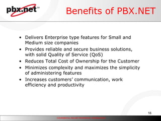 Benefits of PBX.NET Delivers Enterprise type features for Small and Medium size companies Provides reliable and secure business solutions, with solid Quality of Service (QoS) Reduces Total Cost of Ownership for the Customer Minimizes complexity and maximizes the simplicity of administering features Increases customers’ communication, work efficiency and productivity 