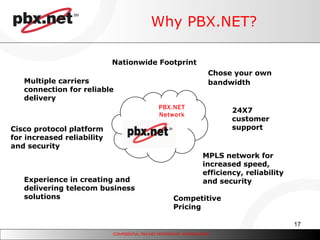 Why PBX.NET? PBX.NET Network Nationwide Footprint MPLS network for increased speed, efficiency, reliability and security Competitive Pricing 24X7 customer support Multiple carriers connection for reliable delivery Chose your own bandwidth   Cisco protocol platform for increased reliability and security Experience in creating and delivering telecom business solutions 