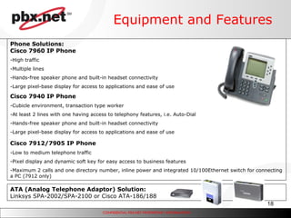 Equipment and Features Phone Solutions: Cisco 7960 IP Phone High traffic Multiple lines Hands-free speaker phone and built-in headset connectivity Large pixel-base display for access to applications and ease of use Cisco 7940 IP Phone Cubicle environment, transaction type worker At least 2 lines with one having access to telephony features, i.e. Auto-Dial Hands-free speaker phone and built-in headset connectivity Large pixel-base display for access to applications and ease of use Cisco 7912/7905 IP Phone   Low to medium telephone traffic Pixel display and dynamic soft key for easy access to business features Maximum 2 calls and one directory number, inline power and integrated 10/100Ethernet switch for connecting a PC (7912 only) ATA (Analog Telephone Adaptor) Solution: Linksys SPA-2002/SPA-2100 or Cisco ATA-186/188  