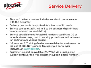 Service Delivery Standard delivery process includes constant communication with the customer Delivery process is customized for client specific needs Service can be established in 5 to 10 business days for new numbers (based on availability) Service establishment for ported numbers could take 30 or more business days, due to varying procedures and intervals for porting from various carriers Information & Training Guides are available for customers on the use of PBX.NET's phone features,web portal,web tools,etc..at  www.pbx.net . Customer support is available 24/7/365 via e-mail,online support center,or toll-free customer support phone number.  