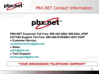 PBX.NET Contact Information “ YOUR BROADBAND TELEPHONE COMPANY” PBX.NET Corporate Toll Free: 866-342-5864 /  866-DIAL-VOIP 24/7/365 Support Toll Free: 866-446-8729/866-I-GOT-VOIP » Customer Service: customerservice @ pbx .net » Sales: sales@ pbx .net » Tech Support: techsupport @ pbx .net 