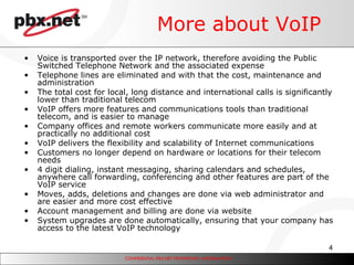 More about VoIP Voice is transported over the IP network, therefore avoiding the Public Switched Telephone Network and the associated expense  Telephone lines are eliminated and with that the cost, maintenance and administration The total cost for local, long distance and international calls is significantly lower than traditional telecom VoIP offers more features and communications tools than traditional telecom, and is easier to manage Company offices and remote workers communicate more easily and at practically no additional cost VoIP delivers the flexibility and scalability of Internet communications Customers no longer depend on hardware or locations for their telecom needs 4 digit dialing, instant messaging, sharing calendars and schedules, anywhere call forwarding, conferencing and other features are part of the VoIP service Moves, adds, deletions and changes are done via web administrator and  are easier and more cost effective Account management and billing are done via website System upgrades are done automatically, ensuring that your company has access to the latest VoIP technology 