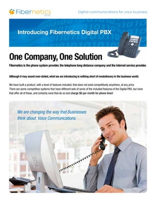 Introducing Fibernetics Digital PBX



One Company, One Solution
Fibernetics is the phone system provider, the telephone long distance company and the internet service provider.


Although it may sound over-stated, what we are introducing is nothing short of revolutionary in the business world.

We have built a product, with a level of features included, that does not exist competitively anywhere, at any price.
There are some competitive systems that have different sets of some of the included features of the Digital PBX, but none
that offer all of these, and certainly none that do so and charge $0 per month for phone lines!




       We are changing the way that Businesses
       think about Voice Communications.
 