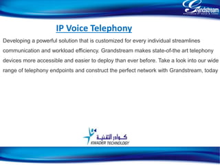 IP Voice Telephony
Developing a powerful solution that is customized for every individual streamlines
communication and workload efficiency. Grandstream makes state-of-the art telephony
devices more accessible and easier to deploy than ever before. Take a look into our wide
range of telephony endpoints and construct the perfect network with Grandstream, today
14
 