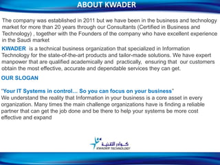 ABOUT KWADER
The company was established in 2011 but we have been in the business and technology
market for more than 20 years through our Consultants (Certified in Business and
Technology) , together with the Founders of the company who have excellent experience
in the Saudi market
KWADER is a technical business organization that specialized in Information
Technology for the state-of-the-art products and tailor-made solutions. We have expert
manpower that are qualified academically and practically, ensuring that our customers
obtain the most effective, accurate and dependable services they can get.
OUR SLOGAN
“Your IT Systems in control… So you can focus on your business”
We understand the reality that Information in your business is a core asset in every
organization. Many times the main challenge organizations have is finding a reliable
partner that can get the job done and be there to help your systems be more cost
effective and expand
2
 