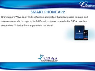 SMART PHONE APP
Grandstream Wave is a FREE softphone application that allows users to make and
receive voice calls through up to 6 different business or residential SIP accounts on
any Android™ device from anywhere in the world.
20
 