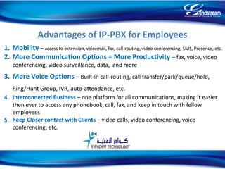 Advantages of IP-PBX for Employees
1. Mobility – access to extension, voicemail, fax, call-routing, video conferencing, SMS, Presence, etc.
2. More Communication Options = More Productivity – fax, voice, video
conferencing, video surveillance, data, and more
3. More Voice Options – Built-in call-routing, call transfer/park/queue/hold,
Ring/Hunt Group, IVR, auto-attendance, etc.
4. Interconnected Business – one platform for all communications, making it easier
then ever to access any phonebook, call, fax, and keep in touch with fellow
employees
5. Keep Closer contact with Clients – video calls, video conferencing, voice
conferencing, etc.
21
 