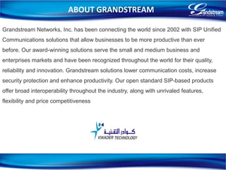 ABOUT GRANDSTREAM
Grandstream Networks, Inc. has been connecting the world since 2002 with SIP Unified
Communications solutions that allow businesses to be more productive than ever
before. Our award-winning solutions serve the small and medium business and
enterprises markets and have been recognized throughout the world for their quality,
reliability and innovation. Grandstream solutions lower communication costs, increase
security protection and enhance productivity. Our open standard SIP-based products
offer broad interoperability throughout the industry, along with unrivaled features,
flexibility and price competitiveness
3
 