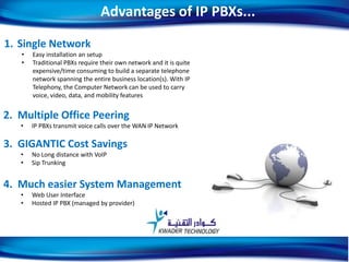 1. Single Network
• Easy installation an setup
• Traditional PBXs require their own network and it is quite
expensive/time consuming to build a separate telephone
network spanning the entire business location(s). With IP
Telephony, the Computer Network can be used to carry
voice, video, data, and mobility features
2. Multiple Office Peering
• IP PBXs transmit voice calls over the WAN IP Network
3. GIGANTIC Cost Savings
• No Long distance with VoIP
• Sip Trunking
4. Much easier System Management
• Web User Interface
• Hosted IP PBX (managed by provider)
Advantages of IP PBXs...
6
 