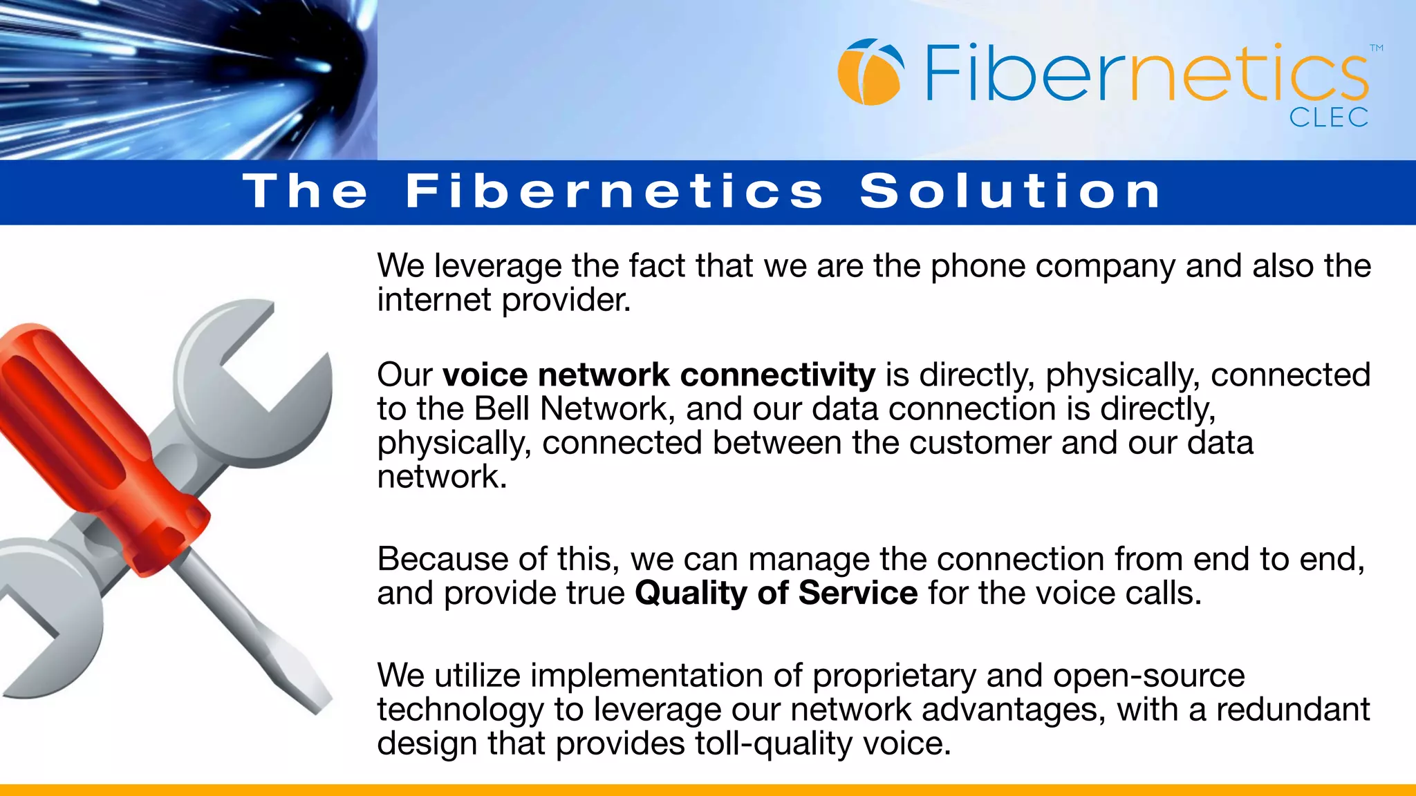 The Fibernetics Solution
   We leverage the fact that we are the phone company and also the
   internet provider.

   Our voice network connectivity is directly, physically, connected
   to the Bell Network, and our data connection is directly,
   physically, connected between the customer and our data
   network.

   Because of this, we can manage the connection from end to end,
   and provide true Quality of Service for the voice calls.

   We utilize implementation of proprietary and open-source
   technology to leverage our network advantages, with a redundant
   design that provides toll-quality voice.
 