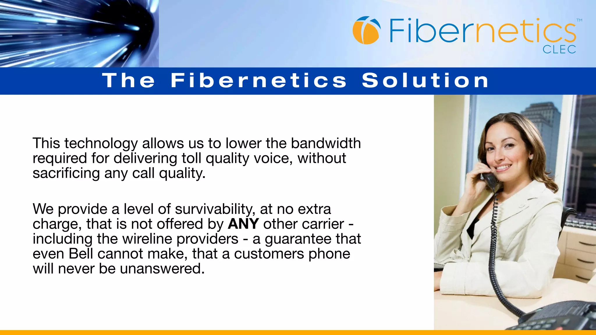 The Fibernetics Solution


This technology allows us to lower the bandwidth
required for delivering toll quality voice, without
sacrificing any call quality.

We provide a level of survivability, at no extra
charge, that is not offered by ANY other carrier -
including the wireline providers - a guarantee that
even Bell cannot make, that a customers phone
will never be unanswered.
 