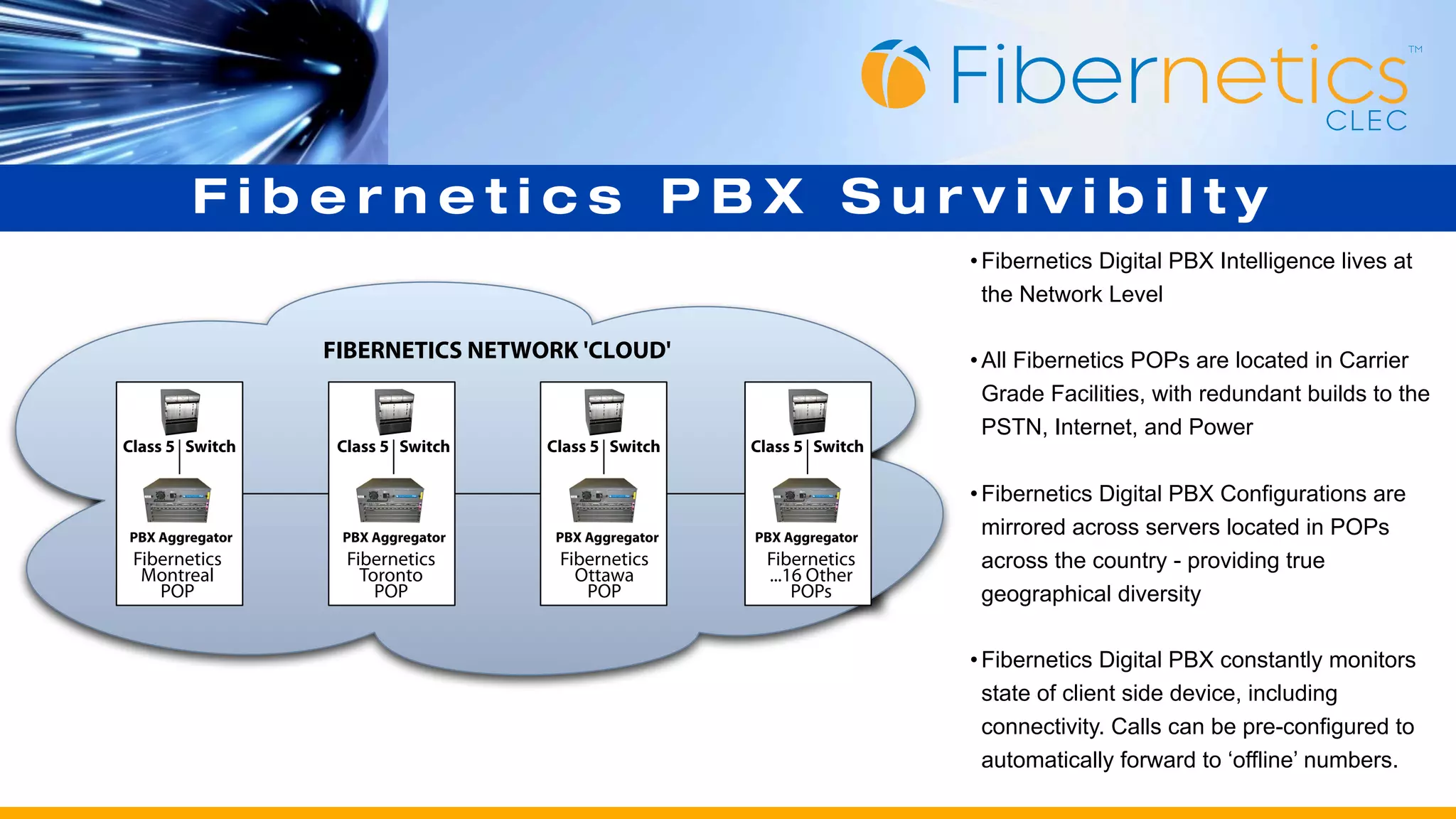 Fibernetics PBX Survivibilty
                                                                      • Fibernetics Digital PBX Intelligence lives at
                                                                        the Network Level

                 FIBERNETICS NETWORK 'CLOUD'                          • All Fibernetics POPs are located in Carrier
                                                                        Grade Facilities, with redundant builds to the
                                                                        PSTN, Internet, and Power
Class 5 Switch    Class 5 Switch   Class 5 Switch    Class 5 Switch

                                                                      • Fibernetics Digital PBX Configurations are
PBX Aggregator    PBX Aggregator    PBX Aggregator   PBX Aggregator
                                                                        mirrored across servers located in POPs
 Fibernetics       Fibernetics      Fibernetics       Fibernetics       across the country - providing true
  Montreal           Toronto          Ottawa          ...16 Other
    POP                POP             POP                POPs          geographical diversity

                                                                      • Fibernetics Digital PBX constantly monitors
                                                                        state of client side device, including
                                                                        connectivity. Calls can be pre-configured to
                                                                        automatically forward to ‘offline’ numbers.
 