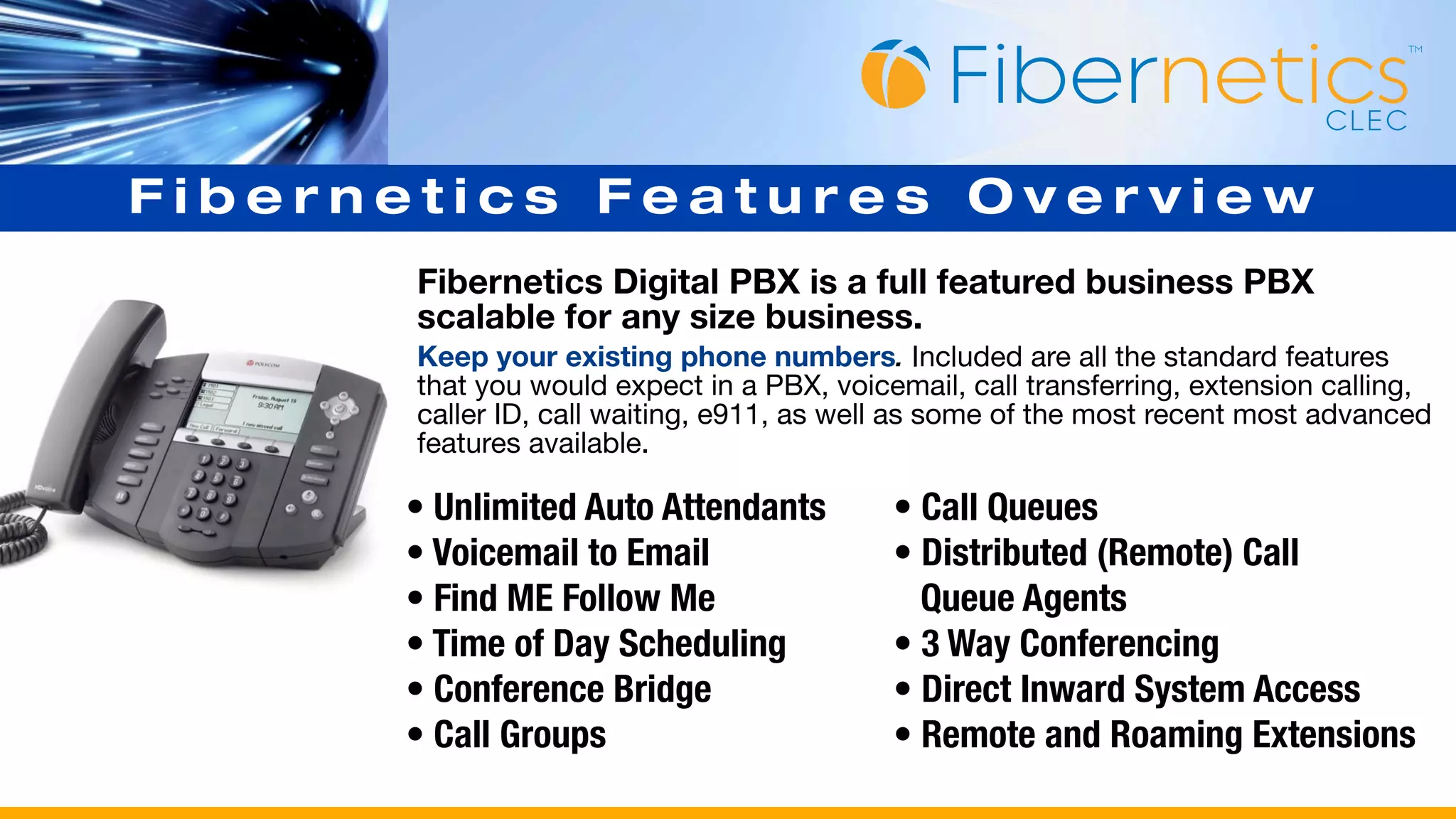 Fibernetics Features Overview
       Fibernetics Digital PBX is a full featured business PBX
       scalable for any size business.
       Keep your existing phone numbers. Included are all the standard features
       that you would expect in a PBX, voicemail, call transferring, extension calling,
       caller ID, call waiting, e911, as well as some of the most recent most advanced
       features available.

      • Unlimited Auto Attendants           • Call Queues
      • Voicemail to Email                  • Distributed (Remote) Call
      • Find ME Follow Me                     Queue Agents
      • Time of Day Scheduling              • 3 Way Conferencing
      • Conference Bridge                   • Direct Inward System Access
      • Call Groups                         • Remote and Roaming Extensions
 