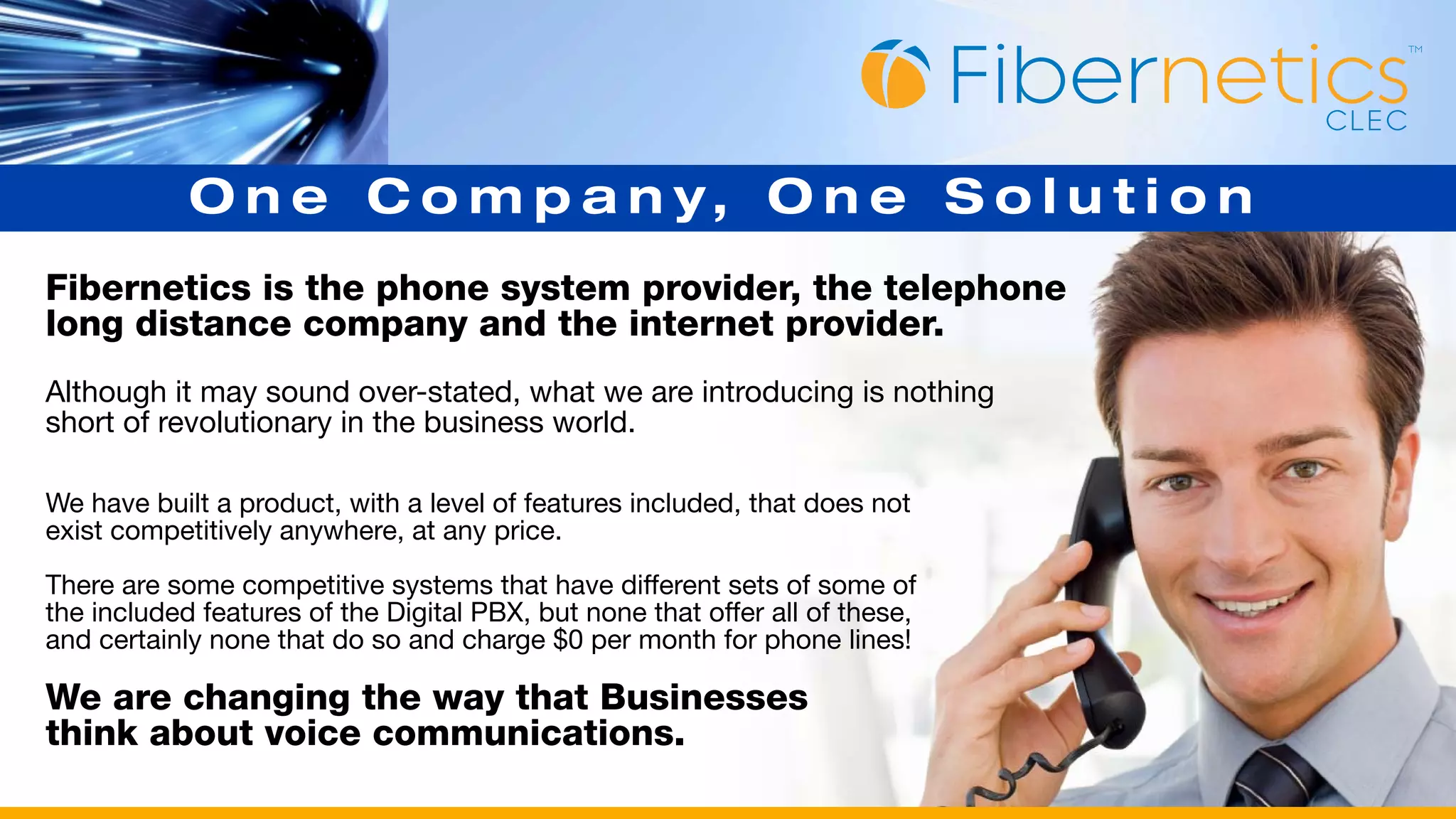 O n e C o m p a n y, O n e S o l u t i o n
Fibernetics is the phone system provider, the telephone
long distance company and the internet provider.
Although it may sound over-stated, what we are introducing is nothing
short of revolutionary in the business world.

We have built a product, with a level of features included, that does not
exist competitively anywhere, at any price.

There are some competitive systems that have different sets of some of
the included features of the Digital PBX, but none that offer all of these,
and certainly none that do so and charge $0 per month for phone lines!

We are changing the way that Businesses
think about voice communications.
 