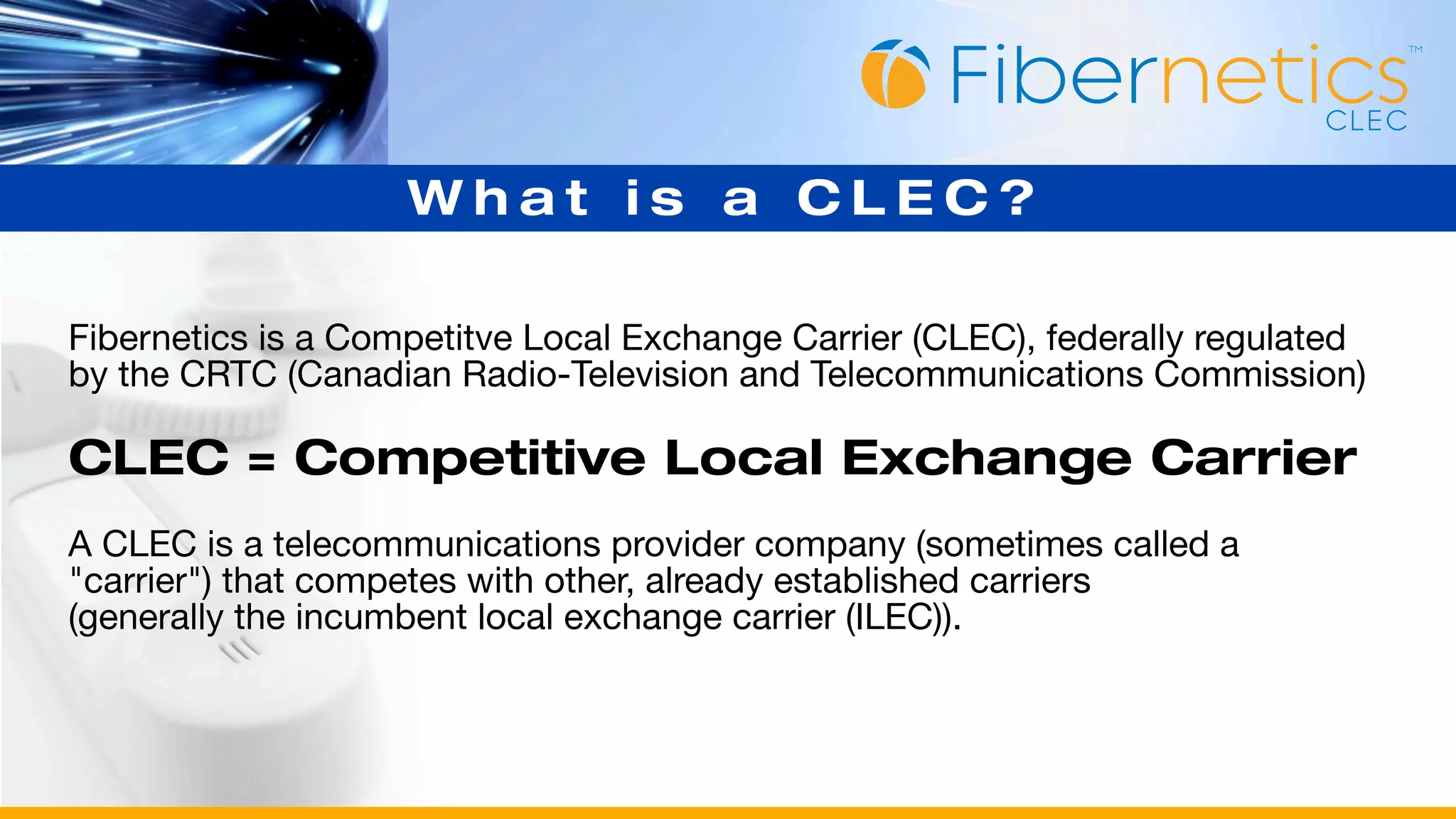 What is a CLEC?

Fibernetics is a Competitve Local Exchange Carrier (CLEC), federally regulated
by the CRTC (Canadian Radio-Television and Telecommunications Commission)

CLEC = Competitive Local Exchange Carrier
A CLEC is a telecommunications provider company (sometimes called a
"carrier") that competes with other, already established carriers
(generally the incumbent local exchange carrier (ILEC)).
 